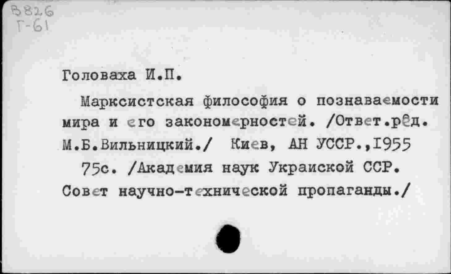 ﻿Г-6'
Головаха И.П.
Марксистская философия о познаваемости мира и его закономерностей. /Ответ.рёд. М.Б.Вильницкий./ Киев, АН УССР.,1955 75с. /Академия наук Украиской ССР.
Совет научно-технической пропаганды./